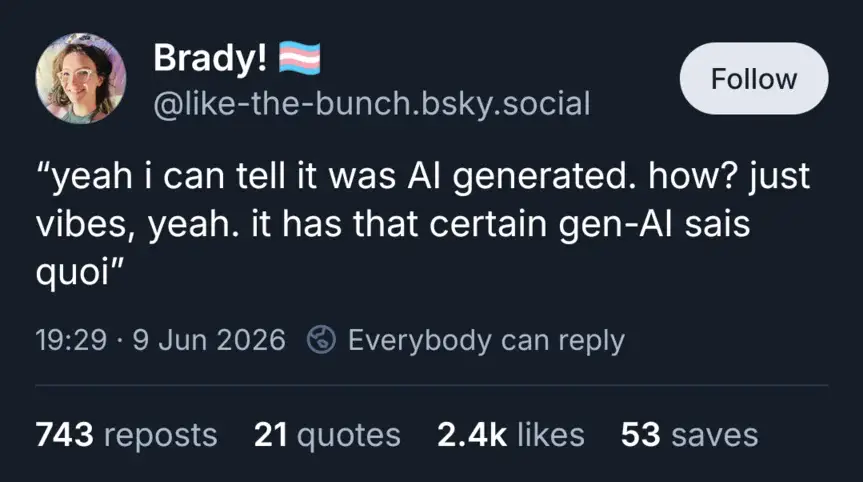 @like-the-butch.bsky.social: "yeah i can tell it was AI generated. how? just vibes, yeah. it has a certain gen-AI sais quoi".
