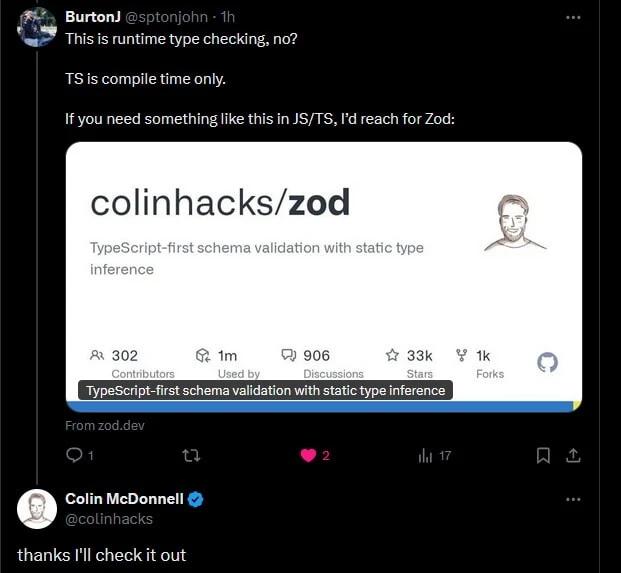 @sptonjon on Twitter: "This is runtime type checking, no? TS is compile time only. If you need something like this in JS/TS, I'd reach for Zod:" With a link to a Github repo from colinhacks named zod. @colinhacks replies: "thanks I'll check it out".