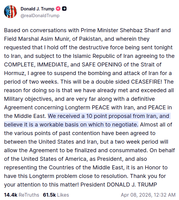 screenshot of Truth Social post by @realDonaldTrump: Based on conversations with Prime Minister Shehbaz Sharif and Field Marshal Asim Munir, of Pakistan, and wherein they requested that I hold off the destructive force being sent tonight to Iran, and subject to the Islamic Republic of Iran agreeing to the COMPLETE, IMMEDIATE, and SAFE OPENING of the Strait of Hormuz, I agree to suspend the bombing and attack of Iran for a period of two weeks. This will be a double sided CEASEFIRE! The reason for doing so is that we have already met and exceeded all Military objectives, and are very far along with a definitive Agreement concerning Longterm PEACE with Iran, and PEACE in the Middle East. We received a 10 point proposal from Iran, and believe it is a workable basis on which to negotiate. Almost all of the various points of past contention have been agreed to between the United States and Iran, but a two week period will allow the Agreement to be finalized and consummated. On behalf of the United States of America, as President, and also representing the Countries of the Middle East, it is an Honor to have this Longterm problem close to resolution. Thank you for your attention to this matter! President DONALD J. TRUMP Apr 08, 2026, 12:32 AM